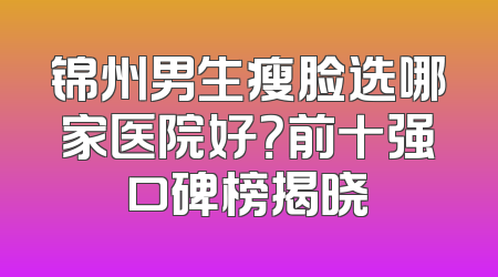 锦州男生瘦脸选哪家医院好？前十强口碑榜揭晓