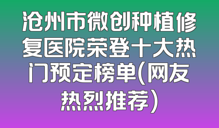沧州市微创种植修复医院荣登十大热门预定榜单（网友热烈推荐）