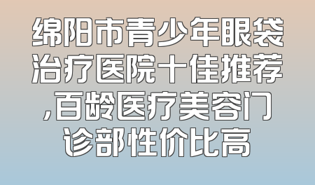 绵阳市青少年眼袋治疗医院十佳推荐，百龄医疗美容门诊部性价比高