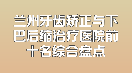 兰州牙齿矫正与下巴后缩治疗医院前十名综合盘点