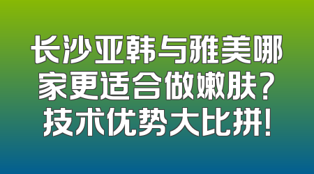 长沙亚韩与雅美哪家更适合做嫩肤？技术优势大比拼！