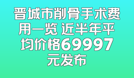 晋城市削骨手术费用一览 近半年平均价格69997元发布