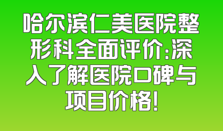 哈尔滨仁美医院整形科全面评价：深入了解医院口碑与项目价格！