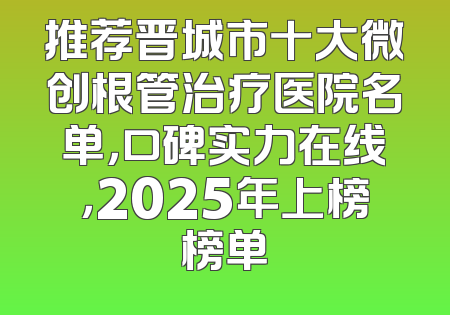推荐晋城市十大微创根管治疗医院名单，口碑实力在线，2025年上榜榜单