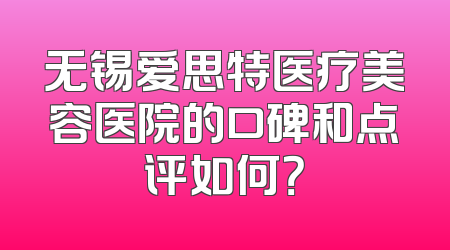 无锡爱思特医疗美容医院的口碑和点评如何？