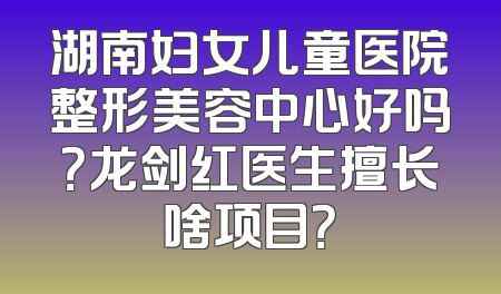 湖南妇女儿童医院整形美容中心好吗？龙剑红医生擅长啥项目？