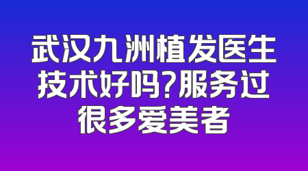 武汉九洲植发医生技术好吗？服务过很多爱美者