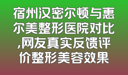 宿州汉密尔顿与惠尔美整形医院对比，网友真实反馈评价整形美容效果