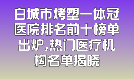 白城市烤塑一体冠医院排名前十榜单出炉，热门医疗机构名单揭晓