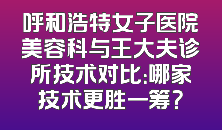 呼和浩特女子医院美容科与王大夫诊所技术对比：哪家技术更胜一筹？
