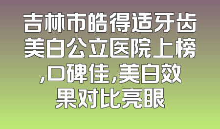 吉林市皓得适牙齿美白公立医院上榜，口碑佳，美白效果对比亮眼
