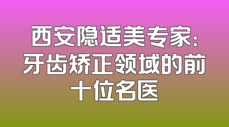 西安隐适美专家：牙齿矫正领域的前十位名医