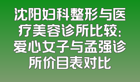 沈阳妇科整形与医疗美容诊所比较：爱心女子与孟强诊所价目表对比