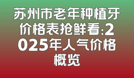苏州市老年种植牙价格表抢鲜看：2025年人气价格概览