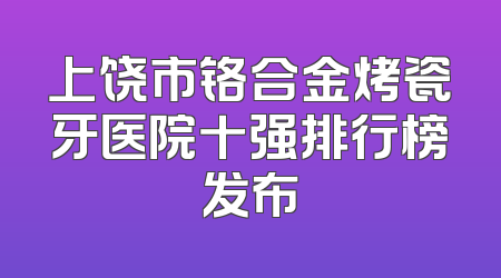 上饶市铬合金烤瓷牙医院十强排行榜发布