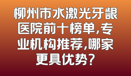 柳州市水激光牙龈医院前十榜单，专业机构推荐，哪家更具优势？