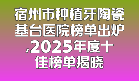 宿州市种植牙陶瓷基台医院榜单出炉，2025年度十佳榜单揭晓