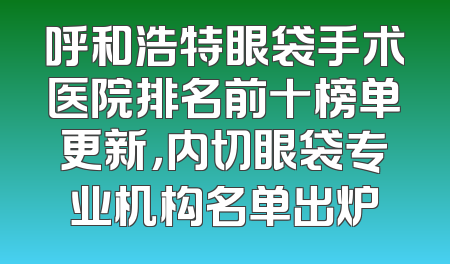 呼和浩特眼袋手术医院排名前十榜单更新，内切眼袋专业机构名单出炉