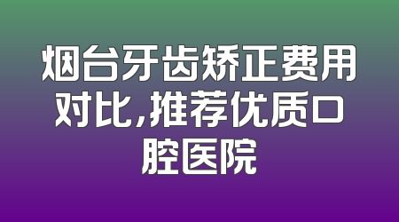 烟台牙齿矫正费用对比，推荐优质口腔医院
