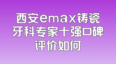 西安emax铸瓷牙科专家十强口碑评价如何