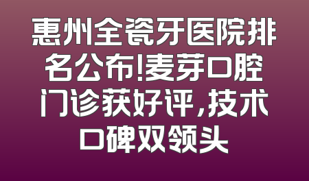 惠州全瓷牙医院排名公布！麦芽口腔门诊获好评，技术口碑双领头