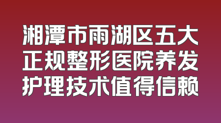 湘潭市雨湖区五大正规整形医院养发护理技术值得信赖