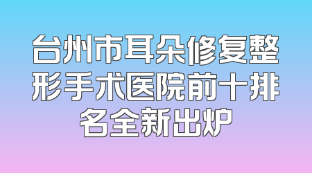 台州市耳朵修复整形手术医院前十排名全新出炉