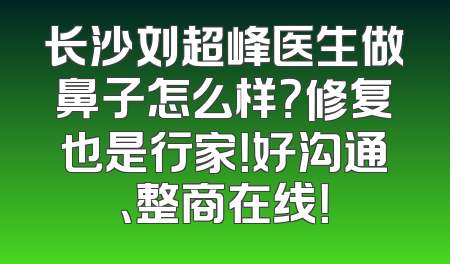 长沙刘超峰医生做鼻子怎么样？修复也是行家！好沟通、整商在线！
