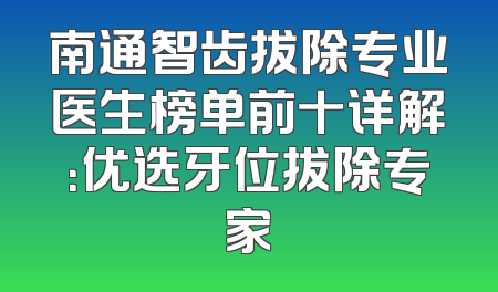 南通智齿拔除专业医生榜单前十详解：优选牙位拔除专家