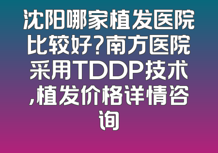 沈阳哪家植发医院比较好？南方医院采用TDDP技术，植发价格详情咨询