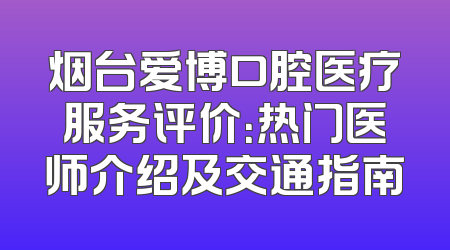 烟台爱博口腔医疗服务评价：热门医师介绍及交通指南