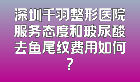 深圳千羽整形医院服务态度和玻尿酸去鱼尾纹费用如何？