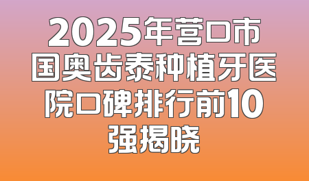 2025年营口市国奥齿泰种植牙医院口碑排行前10强揭晓