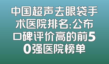 中国超声去眼袋手术医院排名：公布口碑评价高的前50强医院榜单