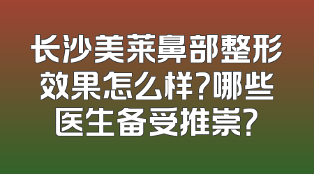 长沙美莱鼻部整形效果怎么样？哪些医生备受推崇？