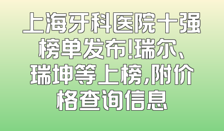 上海牙科医院十强榜单发布！瑞尔、瑞坤等上榜，附价格查询信息