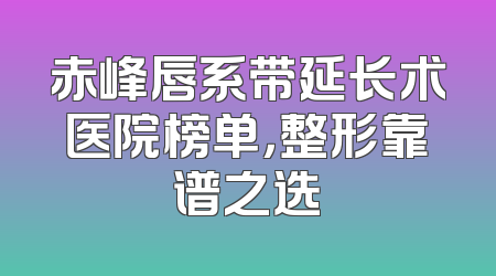 赤峰唇系带延长术医院榜单，整形靠谱之选