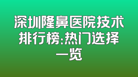 深圳隆鼻医院技术排行榜：热门选择一览
