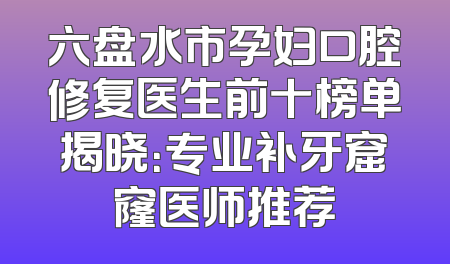 六盘水市孕妇口腔修复医生前十榜单揭晓：专业补牙窟窿医师推荐