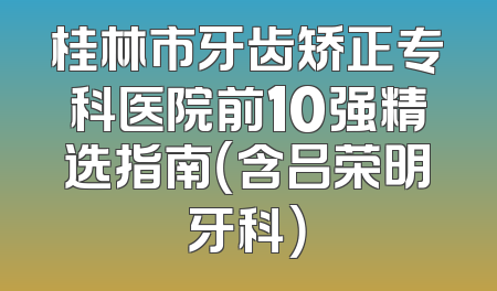桂林市牙齿矫正专科医院前10强精选指南（含吕荣明牙科）