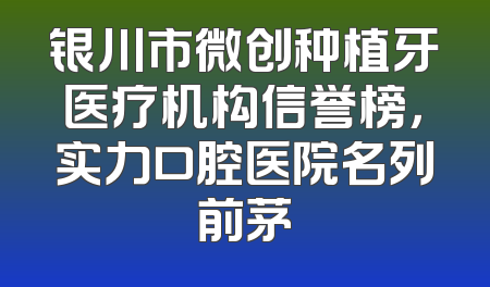 银川市微创种植牙医疗机构信誉榜，实力口腔医院名列前茅