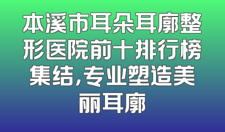 本溪市耳朵耳廓整形医院前十排行榜集结，专业塑造美丽耳廓