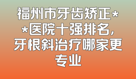 福州市牙齿矫正**医院十强排名，牙根斜治疗哪家更专业