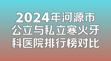 2024年河源市公立与私立寒火牙科医院排行榜对比