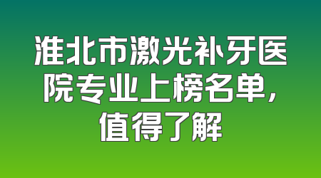 淮北市激光补牙医院专业上榜名单，值得了解