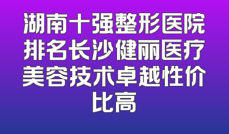 湖南十强整形医院排名长沙健丽医疗美容技术卓越性价比高