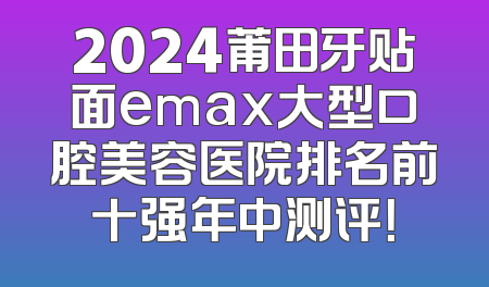 2024莆田牙贴面emax大型口腔美容医院排名前十强年中测评！