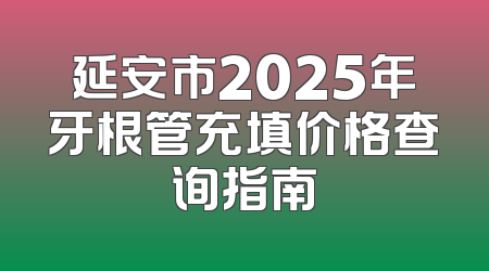 延安市2025年牙根管充填价格查询指南