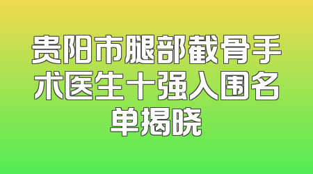 贵阳市腿部截骨手术医生十强入围名单揭晓