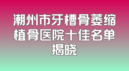潮州市牙槽骨萎缩植骨医院十佳名单揭晓